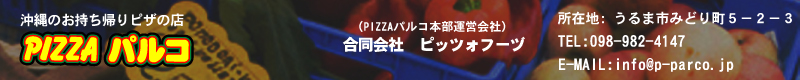 沖縄のお持ち帰りピザの店　ピザパルコ, 代表連絡先　合同会社　ピッツォフーヅ,所在地: 沖縄県うるま市みどり町５－２－３,TEL:098-982-4147,E-MAIL:info@p-parco.jp 